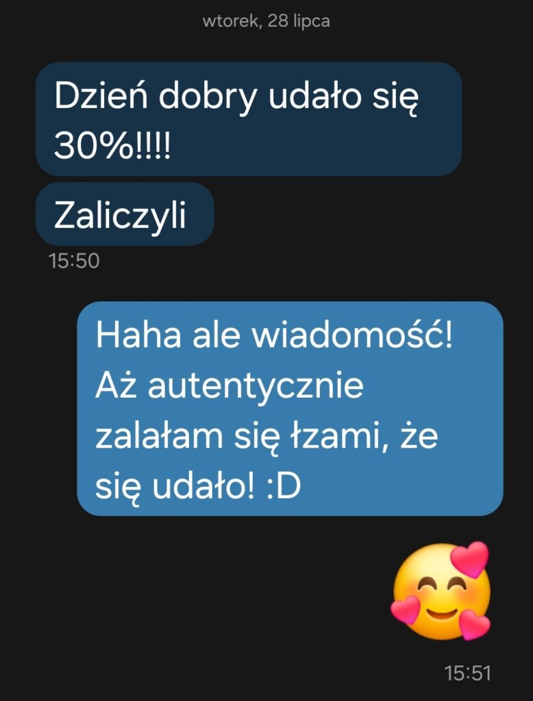 Wiadomosc tekstowa - SMS- od uczennicy mówiący "Dzień dobry udało się 30%!!!" i odpowiedź korepetytorki Karo the Tutor "Haha ale wiadomość! Aż autentycznie zalałam się łzami, że się udało - emoji uśmiechnięta szeroko buzia" Poniżej emoji otoczone serduszkami i uśmiechnięte. Kontekst - zdana matura z angielskiego.